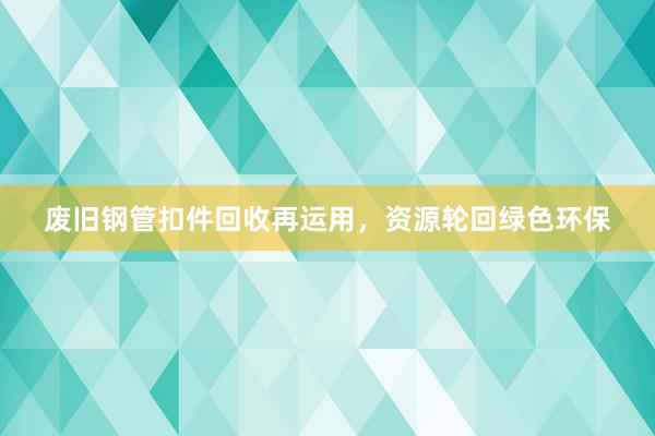 废旧钢管扣件回收再运用，资源轮回绿色环保