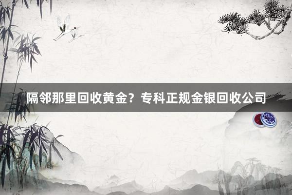 隔邻那里回收黄金？专科正规金银回收公司