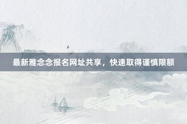 最新雅念念报名网址共享，快速取得谨慎限额