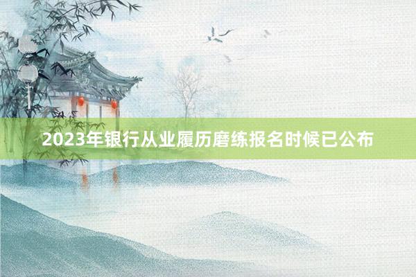 2023年银行从业履历磨练报名时候已公布