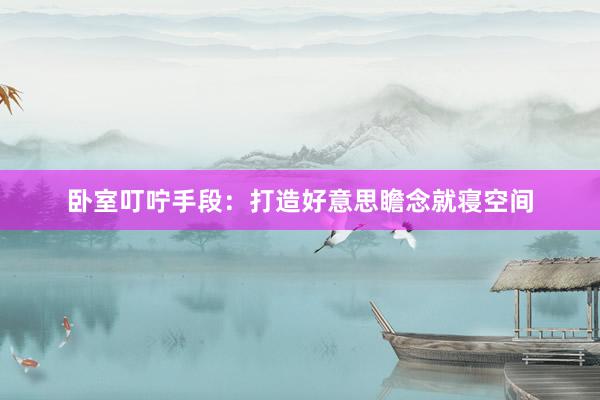 卧室叮咛手段：打造好意思瞻念就寝空间