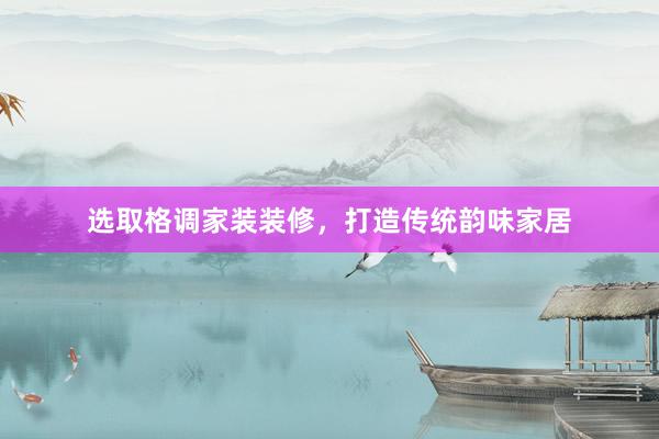 选取格调家装装修，打造传统韵味家居