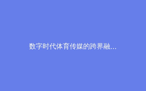 数字时代体育传媒的跨界融合与商业模式创新——从传统报道到沉浸式体验的范式转变 - 3