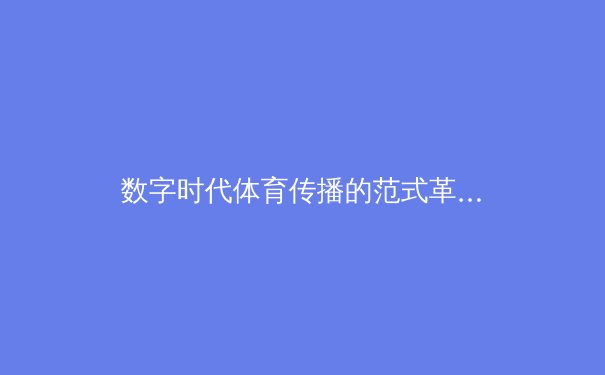 数字时代体育传播的范式革命：从传统媒体到沉浸式交互的演进路径