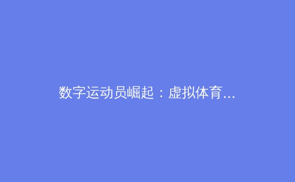 数字运动员崛起：虚拟体育赛事如何重塑传统体育产业格局 - 4