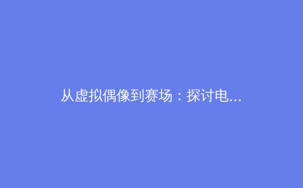 从虚拟偶像到赛场：探讨电竞入亚对传统体育传播格局的冲击与启示 - 2