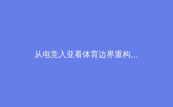 从电竞入亚看体育边界重构：传统体育如何拥抱数字时代新浪潮 - 2
