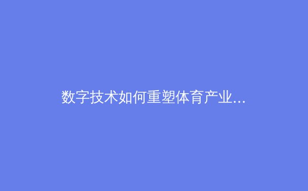 数字技术如何重塑体育产业：从观众体验到商业模式的深层变革