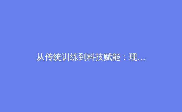 从传统训练到科技赋能：现代体育训练方法的革命性变革 - 3